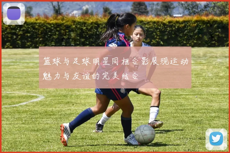 篮球与足球明星同框合影展现运动魅力与友谊的完美结合