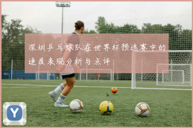 深圳乒乓球队在世界杯预选赛中的速度表现分析与点评