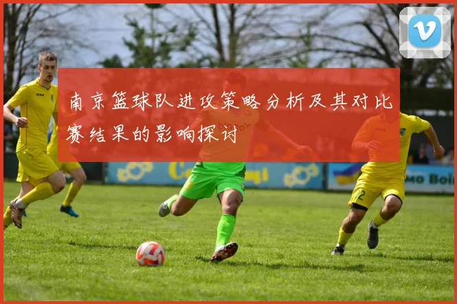 南京篮球队进攻策略分析及其对比赛结果的影响探讨