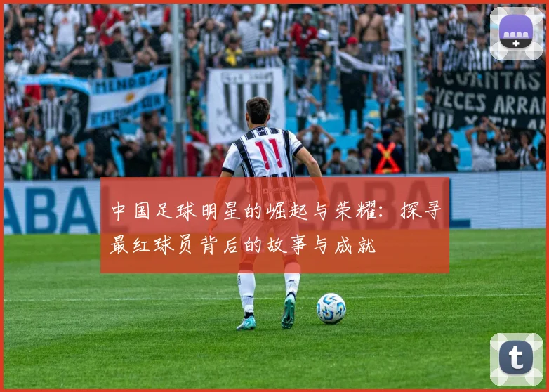 中国足球明星的崛起与荣耀：探寻最红球员背后的故事与成就
