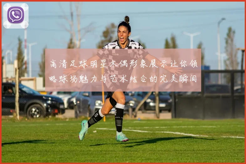 高清足球明星木偶形象展示让你领略球场魅力与艺术结合的完美瞬间