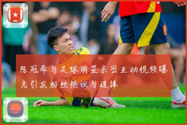 陈冠希与足球明星亲密互动视频曝光引发粉丝热议与追捧