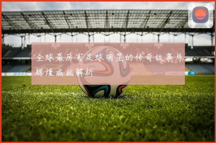 全球最厉害足球明星的传奇故事与辉煌成就解析
