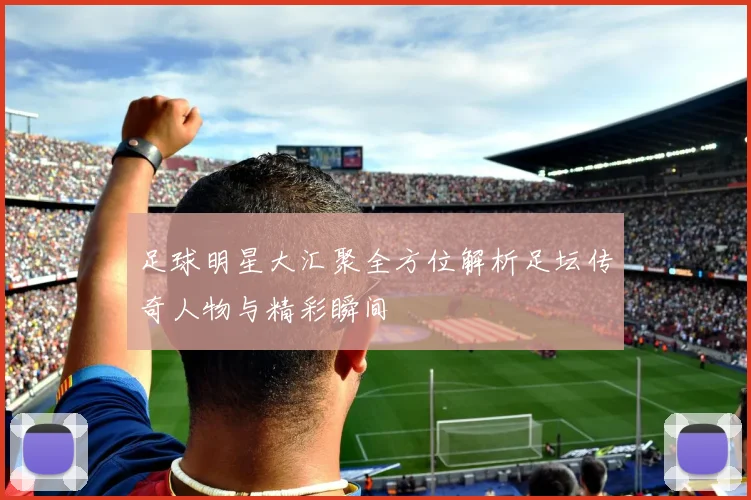 足球明星大汇聚全方位解析足坛传奇人物与精彩瞬间