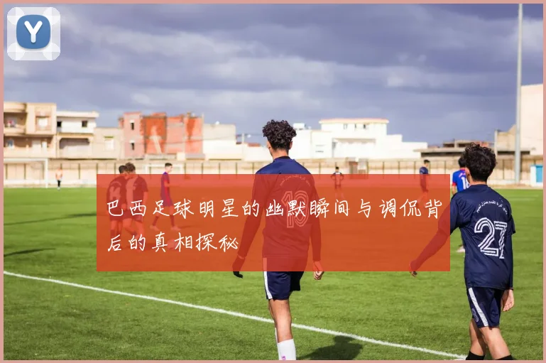 巴西足球明星的幽默瞬间与调侃背后的真相探秘