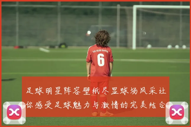 足球明星阵容壁纸尽显球场风采让你感受足球魅力与激情的完美结合