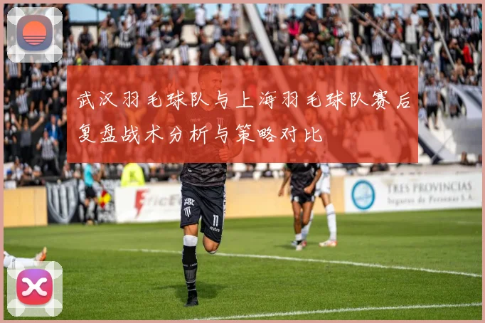 武汉羽毛球队与上海羽毛球队赛后复盘战术分析与策略对比