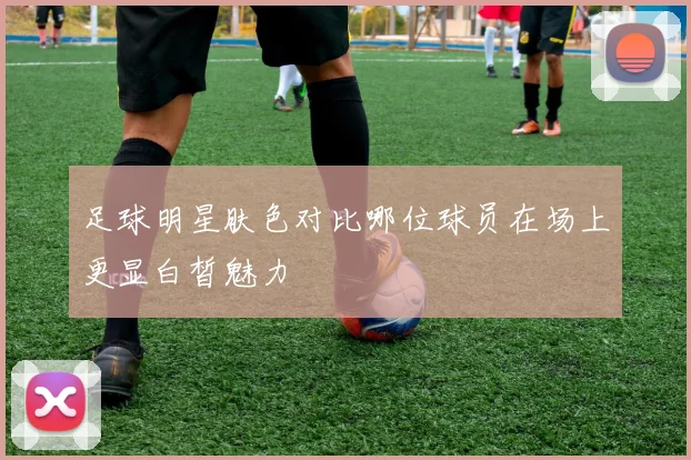 足球明星肤色对比哪位球员在场上更显白皙魅力