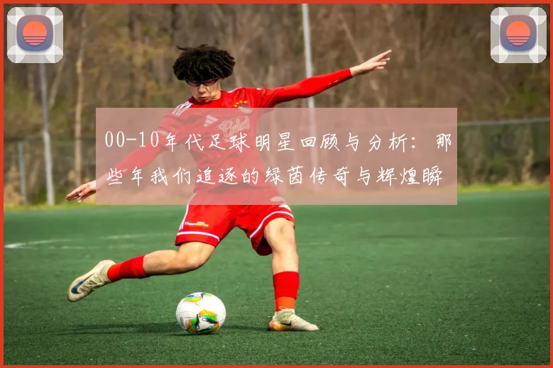 00-10年代足球明星回顾与分析：那些年我们追逐的绿茵传奇与辉煌瞬间