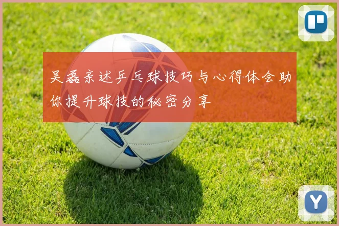 吴磊亲述乒乓球技巧与心得体会助你提升球技的秘密分享