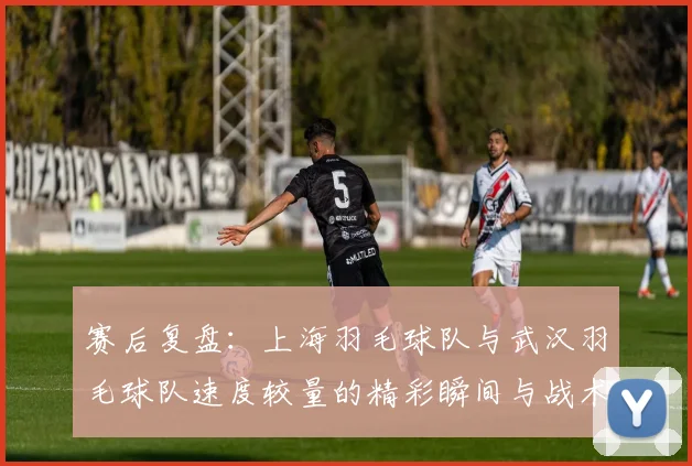 赛后复盘：上海羽毛球队与武汉羽毛球队速度较量的精彩瞬间与战术分析