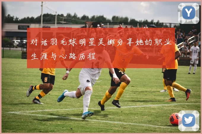 对话羽毛球明星吴娜分享她的职业生涯与心路历程