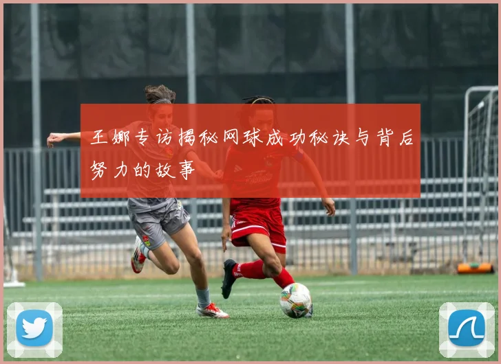 王娜专访揭秘网球成功秘诀与背后努力的故事