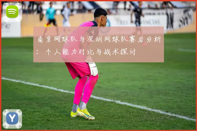 南京网球队与深圳网球队赛后分析：个人能力对比与战术探讨