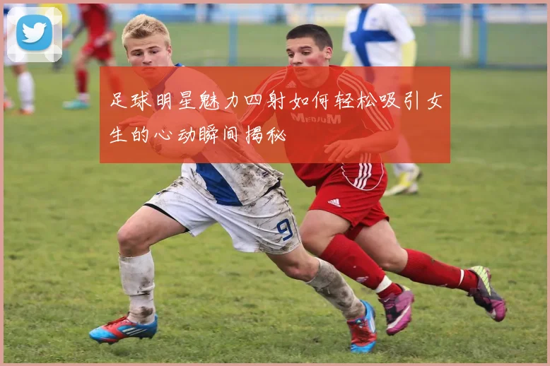 足球明星魅力四射如何轻松吸引女生的心动瞬间揭秘