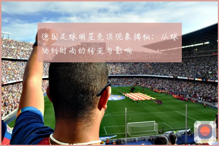 德国足球明星秃顶现象揭秘：从球场到时尚的转变与影响