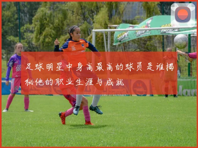 足球明星中身高最高的球员是谁揭秘他的职业生涯与成就