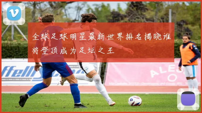 全球足球明星最新世界排名揭晓谁将登顶成为足坛之王