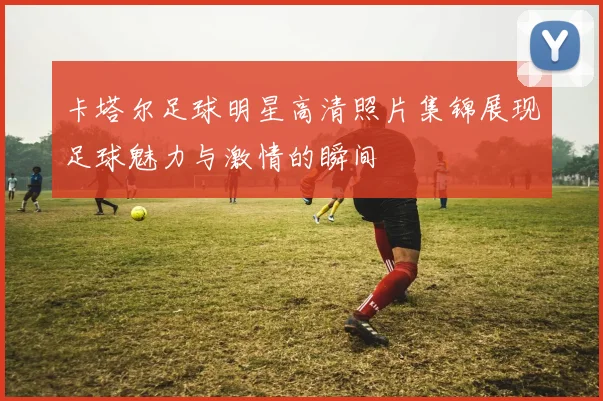 卡塔尔足球明星高清照片集锦展现足球魅力与激情的瞬间