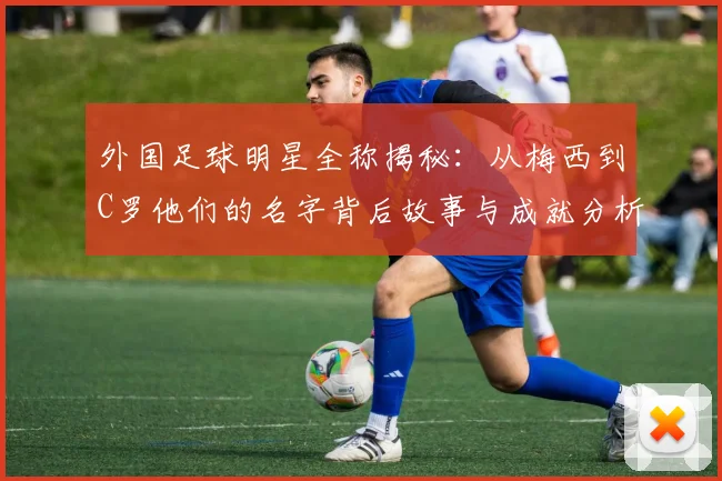 外国足球明星全称揭秘：从梅西到C罗他们的名字背后故事与成就分析