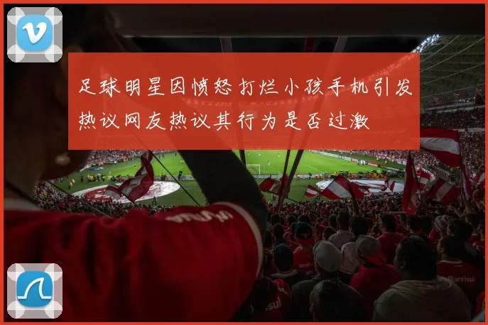 足球明星因愤怒打烂小孩手机引发热议网友热议其行为是否过激