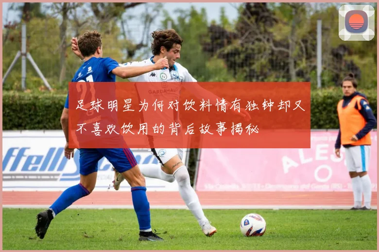 足球明星为何对饮料情有独钟却又不喜欢饮用的背后故事揭秘