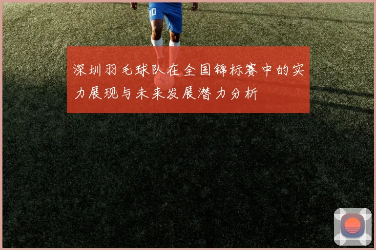 深圳羽毛球队在全国锦标赛中的实力展现与未来发展潜力分析