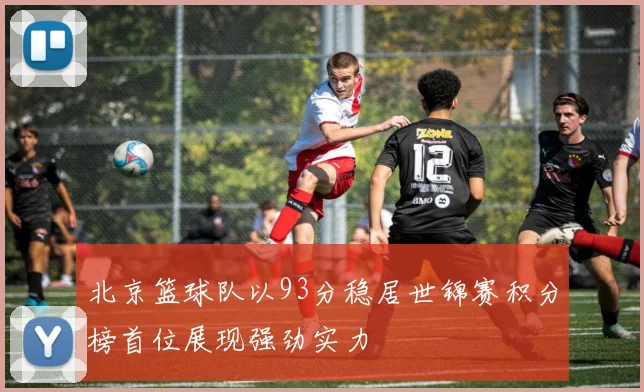 北京篮球队以93分稳居世锦赛积分榜首位展现强劲实力