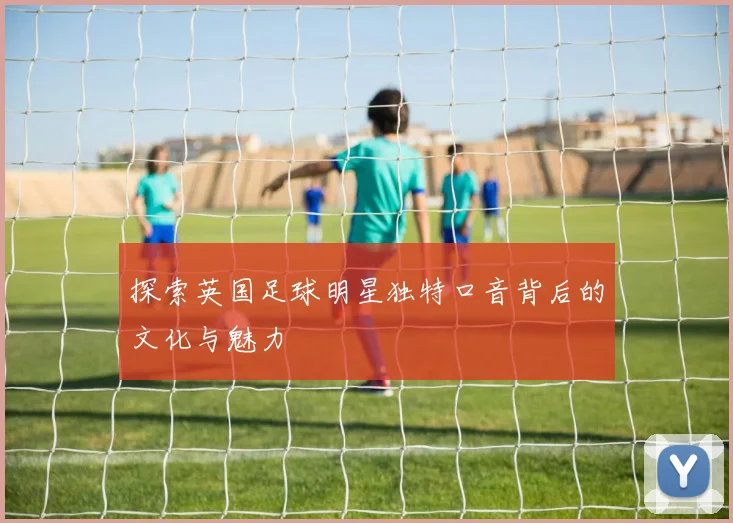 探索英国足球明星独特口音背后的文化与魅力