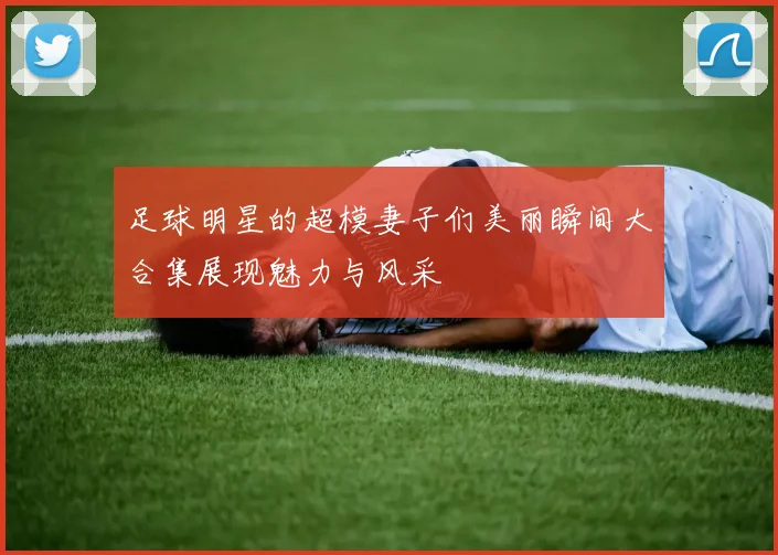 足球明星的超模妻子们美丽瞬间大合集展现魅力与风采