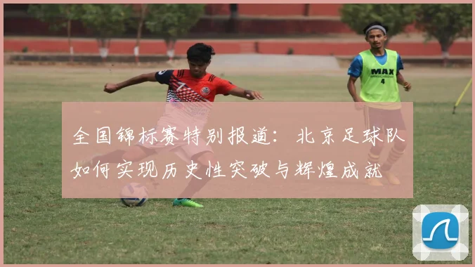 全国锦标赛特别报道：北京足球队如何实现历史性突破与辉煌成就