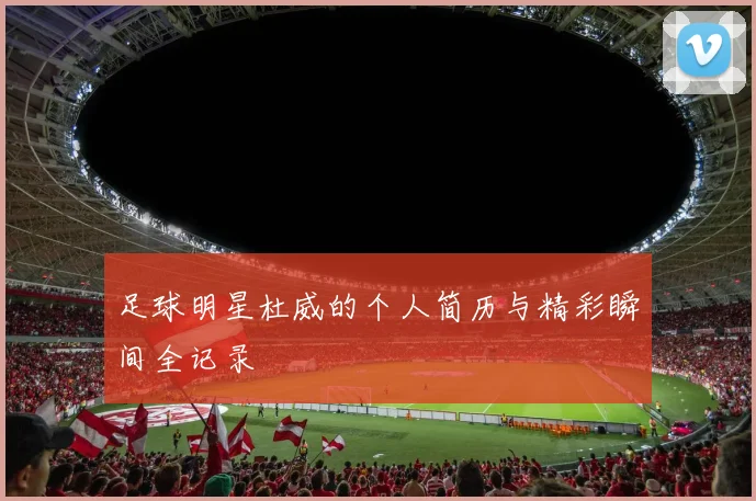 足球明星杜威的个人简历与精彩瞬间全记录