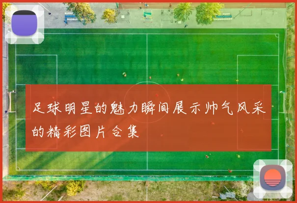足球明星的魅力瞬间展示帅气风采的精彩图片合集