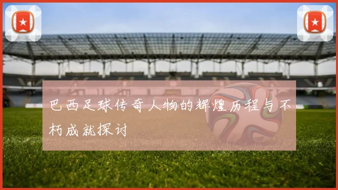 巴西足球传奇人物的辉煌历程与不朽成就探讨