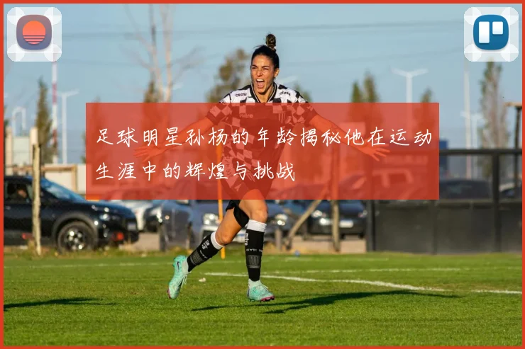 足球明星孙杨的年龄揭秘他在运动生涯中的辉煌与挑战