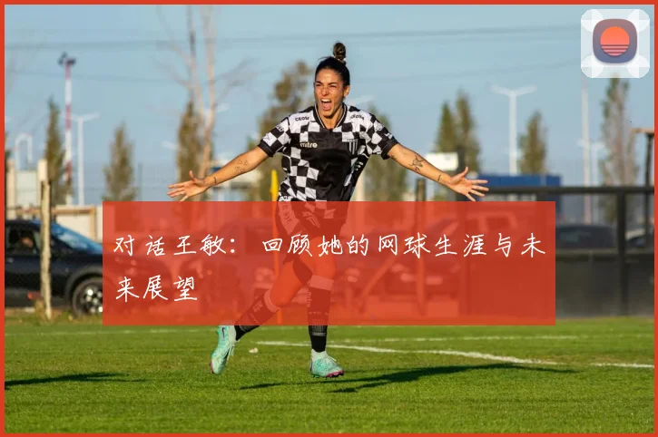 对话王敏：回顾她的网球生涯与未来展望