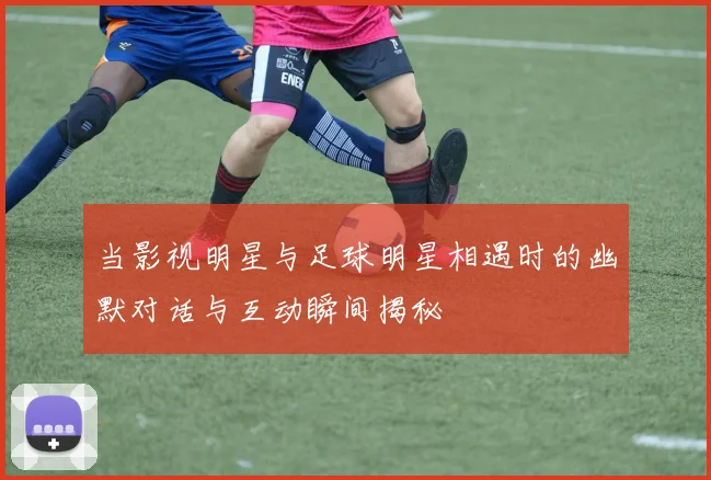 当影视明星与足球明星相遇时的幽默对话与互动瞬间揭秘