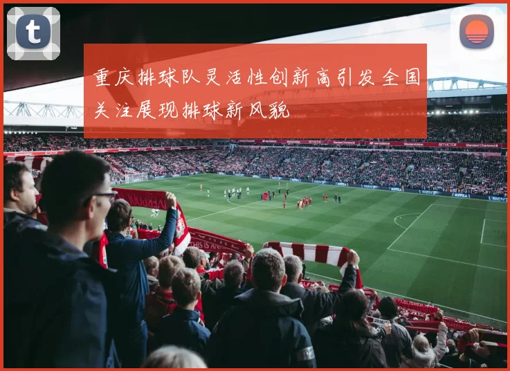 重庆排球队灵活性创新高引发全国关注展现排球新风貌