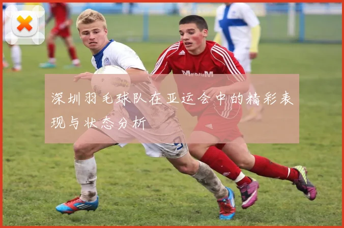 深圳羽毛球队在亚运会中的精彩表现与状态分析