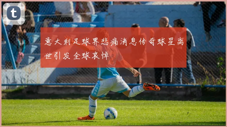 意大利足球界悲痛消息传奇球星离世引发全球哀悼