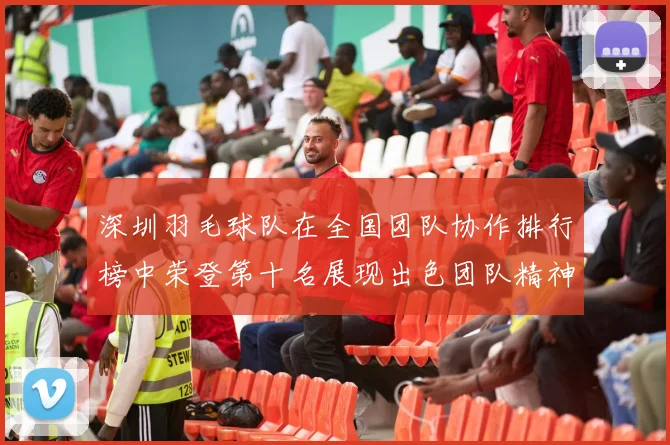 深圳羽毛球队在全国团队协作排行榜中荣登第十名展现出色团队精神与实力