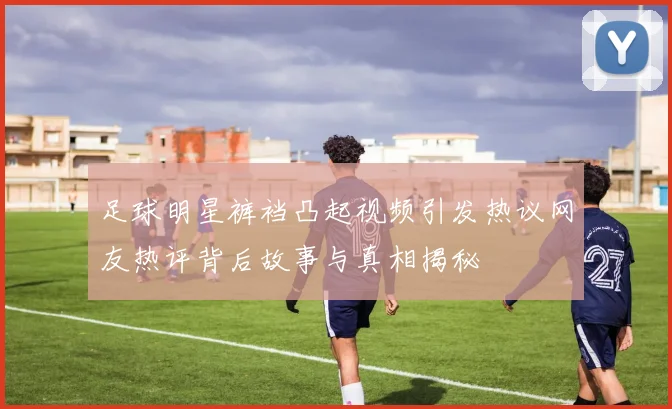 足球明星裤裆凸起视频引发热议网友热评背后故事与真相揭秘