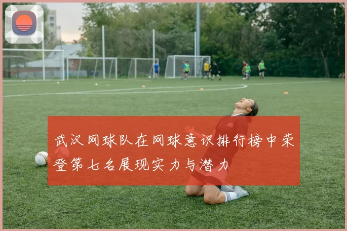 武汉网球队在网球意识排行榜中荣登第七名展现实力与潜力