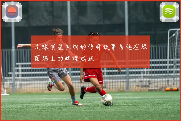 足球明星朱炯的传奇故事与他在绿茵场上的辉煌成就
