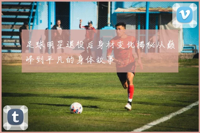 足球明星退役后身材变化揭秘从巅峰到平凡的身体故事