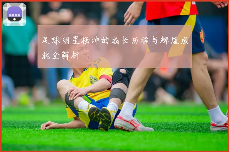 足球明星杨坤的成长历程与辉煌成就全解析