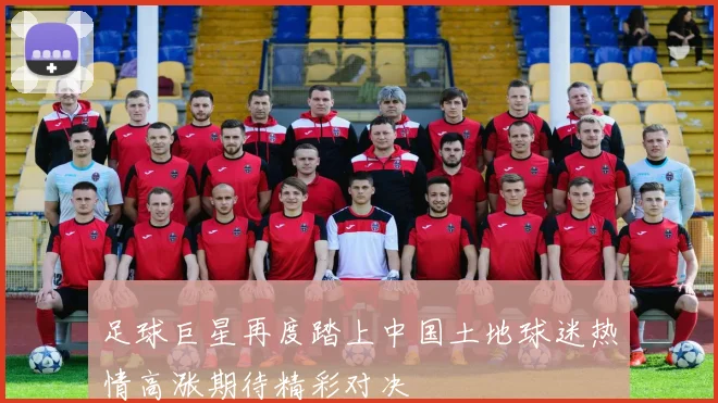 足球巨星再度踏上中国土地球迷热情高涨期待精彩对决