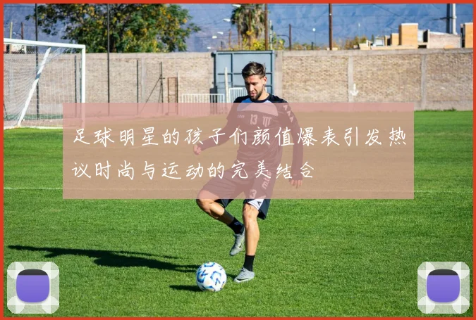 足球明星的孩子们颜值爆表引发热议时尚与运动的完美结合