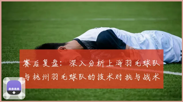 赛后复盘：深入分析上海羽毛球队与杭州羽毛球队的技术对抗与战术运用