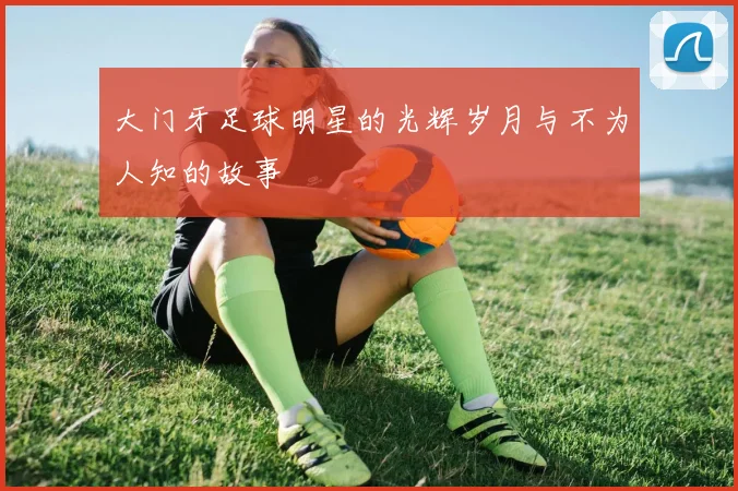 大门牙足球明星的光辉岁月与不为人知的故事